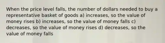 When the price level falls, the number of dollars needed to buy a representative basket of goods a) increases, so the value of money rises b) increases, so the value of money falls c) decreases, so the value of money rises d) decreases, so the value of money falls