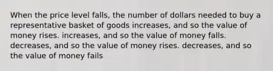 When the price level falls, the number of dollars needed to buy a representative basket of goods increases, and so the value of money rises. increases, and so the value of money falls. decreases, and so the value of money rises. decreases, and so the value of money fails