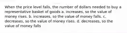 When the price level falls, the number of dollars needed to buy a representative basket of goods a. increases, so the value of money rises. b. increases, so the value of money falls. c. decreases, so the value of money rises. d. decreases, so the value of money falls