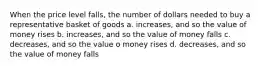 When the price level falls, the number of dollars needed to buy a representative basket of goods a. increases, and so the value of money rises b. increases, and so the value of money falls c. decreases, and so the value o money rises d. decreases, and so the value of money falls