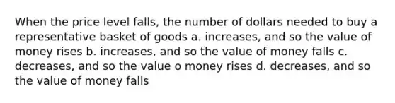 When the price level falls, the number of dollars needed to buy a representative basket of goods a. increases, and so the value of money rises b. increases, and so the value of money falls c. decreases, and so the value o money rises d. decreases, and so the value of money falls