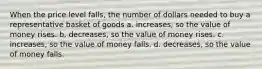 When the price level falls, the number of dollars needed to buy a representative basket of goods a. increases, so the value of money rises. b. decreases, so the value of money rises. c. increases, so the value of money falls. d. decreases, so the value of money falls.