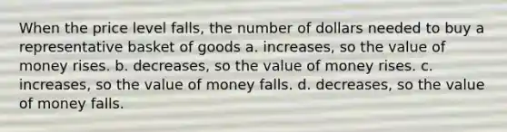 When the price level falls, the number of dollars needed to buy a representative basket of goods a. increases, so the value of money rises. b. decreases, so the value of money rises. c. increases, so the value of money falls. d. decreases, so the value of money falls.