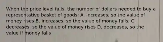 When the price level falls, the number of dollars needed to buy a representative basket of goods: A. increases, so the value of money rises B. increases, so the value of money falls, C. decreases, so the value of money rises D. decreases, so the value if money falls