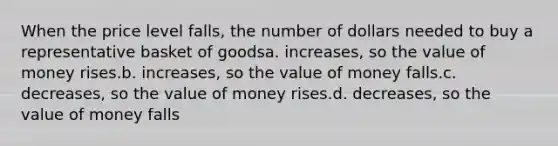 When the price level falls, the number of dollars needed to buy a representative basket of goodsa. increases, so the value of money rises.b. increases, so the value of money falls.c. decreases, so the value of money rises.d. decreases, so the value of money falls