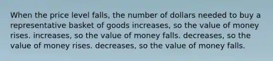 When the price level falls, the number of dollars needed to buy a representative basket of goods increases, so the value of money rises. increases, so the value of money falls. decreases, so the value of money rises. decreases, so the value of money falls.