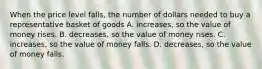 When the price level falls, the number of dollars needed to buy a representative basket of goods A. increases, so the value of money rises. B. decreases, so the value of money rises. C. increases, so the value of money falls. D. decreases, so the value of money falls.