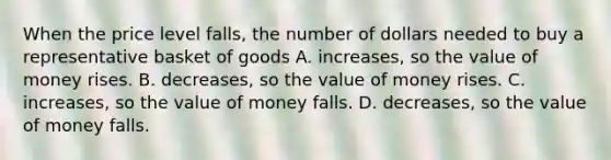 When the price level falls, the number of dollars needed to buy a representative basket of goods A. increases, so the value of money rises. B. decreases, so the value of money rises. C. increases, so the value of money falls. D. decreases, so the value of money falls.