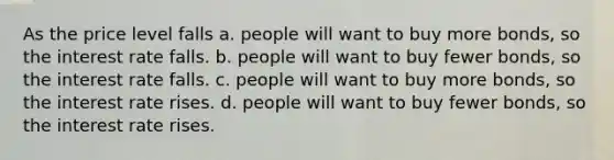 As the price level falls a. people will want to buy more bonds, so the interest rate falls. b. people will want to buy fewer bonds, so the interest rate falls. c. people will want to buy more bonds, so the interest rate rises. d. people will want to buy fewer bonds, so the interest rate rises.