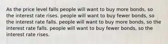 As the price level falls people will want to buy more bonds, so the interest rate rises. people will want to buy fewer bonds, so the interest rate falls. people will want to buy more bonds, so the interest rate falls. people will want to buy fewer bonds, so the interest rate rises.