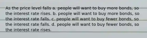 As the price level falls a. people will want to buy more bonds, so the interest rate rises. b. people will want to buy more bonds, so the interest rate falls. c. people will want to buy fewer bonds, so the interest rate falls. d. people will want to buy fewer bonds, so the interest rate rises.