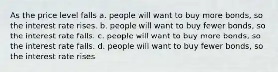 As the price level falls a. people will want to buy more bonds, so the interest rate rises. b. people will want to buy fewer bonds, so the interest rate falls. c. people will want to buy more bonds, so the interest rate falls. d. people will want to buy fewer bonds, so the interest rate rises