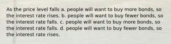 As the price level falls a. people will want to buy more bonds, so the interest rate rises. b. people will want to buy fewer bonds, so the interest rate falls. c. people will want to buy more bonds, so the interest rate falls. d. people will want to buy fewer bonds, so the interest rate rises.