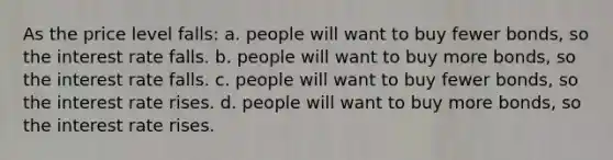 As the price level falls: a. people will want to buy fewer bonds, so the interest rate falls. b. people will want to buy more bonds, so the interest rate falls. c. people will want to buy fewer bonds, so the interest rate rises. d. people will want to buy more bonds, so the interest rate rises.