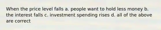 When the price level falls a. people want to hold less money b. the interest falls c. investment spending rises d. all of the above are correct