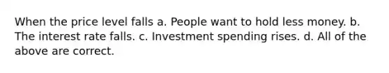 When the price level falls a. People want to hold less money. b. The interest rate falls. c. Investment spending rises. d. All of the above are correct.