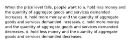 When the price level falls, people want to a. hold less money and the quantity of aggregate goods and services demanded increases. b. hold more money and the quantity of aggregate goods and services demanded increases. c. hold more money and the quantity of aggregate goods and services demanded decreases. d. hold less money and the quantity of aggregate goods and services demanded decreases.