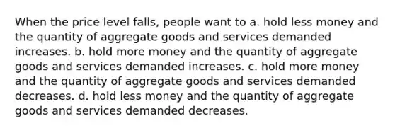 When the price level falls, people want to a. hold less money and the quantity of aggregate goods and services demanded increases. b. hold more money and the quantity of aggregate goods and services demanded increases. c. hold more money and the quantity of aggregate goods and services demanded decreases. d. hold less money and the quantity of aggregate goods and services demanded decreases.