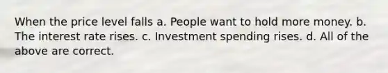 When the price level falls a. People want to hold more money. b. The interest rate rises. c. Investment spending rises. d. All of the above are correct.