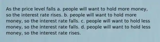 As the price level falls a. people will want to hold more money, so the interest rate rises. b. people will want to hold more money, so the interest rate falls. c. people will want to hold less money, so the interest rate falls. d. people will want to hold less money, so the interest rate rises.