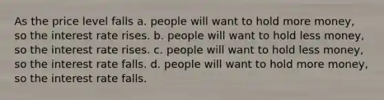 As the price level falls a. people will want to hold more money, so the interest rate rises. b. people will want to hold less money, so the interest rate rises. c. people will want to hold less money, so the interest rate falls. d. people will want to hold more money, so the interest rate falls.