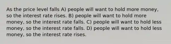 As the price level falls A) people will want to hold more money, so the interest rate rises. B) people will want to hold more money, so the interest rate falls. C) people will want to hold less money, so the interest rate falls. D) people will want to hold less money, so the interest rate rises.