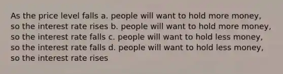 As the price level falls a. people will want to hold more money, so the interest rate rises b. people will want to hold more money, so the interest rate falls c. people will want to hold less money, so the interest rate falls d. people will want to hold less money, so the interest rate rises