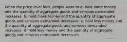 When the price level falls, people want to a. hold more money and the quantity of aggregate goods and services demanded increases. b. hold more money and the quantity of aggregate goods and services demanded decreases. c. hold less money and the quantity of aggregate goods and services demanded increases. d. hold less money and the quantity of aggregate goods and services demanded decreases.