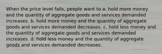 When the price level falls, people want to a. hold more money and the quantity of aggregate goods and services demanded increases. b. hold more money and the quantity of aggregate goods and services demanded decreases. c. hold less money and the quantity of aggregate goods and services demanded increases. d. hold less money and the quantity of aggregate goods and services demanded decreases.