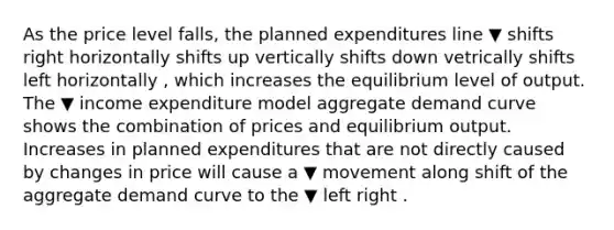 As the price level​ falls, the planned expenditures line ▼ shifts right horizontally shifts up vertically shifts down vetrically shifts left horizontally ​, which increases the equilibrium level of output. The ▼ income expenditure model aggregate demand curve shows the combination of prices and equilibrium output. Increases in planned expenditures that are not directly caused by changes in price will cause a ▼ movement along shift of the aggregate demand curve to the ▼ left right .