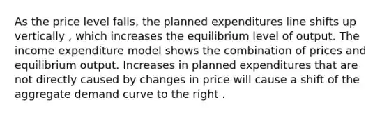 As the price level​ falls, the planned expenditures line shifts up vertically ​, which increases the equilibrium level of output. The income expenditure model shows the combination of prices and equilibrium output. Increases in planned expenditures that are not directly caused by changes in price will cause a shift of the aggregate demand curve to the right .