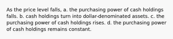 As the price level falls, a. the purchasing power of cash holdings falls. b. cash holdings turn into dollar-denominated assets. c. the purchasing power of cash holdings rises. d. the purchasing power of cash holdings remains constant.