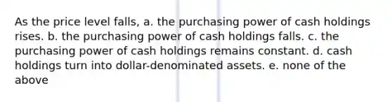 As the price level falls, a. the purchasing power of cash holdings rises. b. the purchasing power of cash holdings falls. c. the purchasing power of cash holdings remains constant. d. cash holdings turn into dollar-denominated assets. e. none of the above