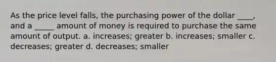 As the price level falls, the purchasing power of the dollar ____, and a _____ amount of money is required to purchase the same amount of output. a. increases; greater b. increases; smaller c. decreases; greater d. decreases; smaller