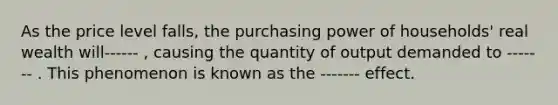 As the price level falls, the purchasing power of households' real wealth will------ , causing the quantity of output demanded to ------- . This phenomenon is known as the ------- effect.