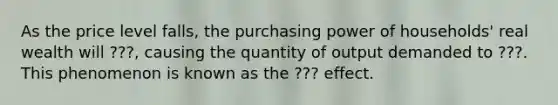 As the price level falls, the purchasing power of households' real wealth will ???, causing the quantity of output demanded to ???. This phenomenon is known as the ??? effect.