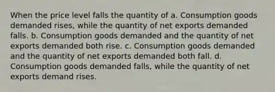 When the price level falls the quantity of a. Consumption goods demanded rises, while the quantity of net exports demanded falls. b. Consumption goods demanded and the quantity of net exports demanded both rise. c. Consumption goods demanded and the quantity of net exports demanded both fall. d. Consumption goods demanded falls, while the quantity of net exports demand rises.