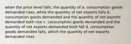 when the price level falls, the quantity of a. consumption goods demanded rises, while the quantity of net exports falls b. consumption goods demanded and the quantity of net exports demanded both rise c. consumption goods demanded and the quantity of net exports demanded both fall d. consumption goods demanded falls, which the quantity of net exports demanded rises