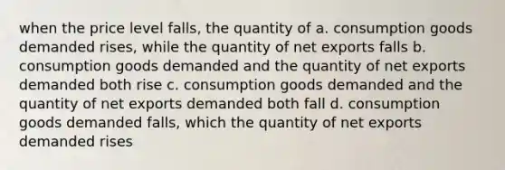 when the price level falls, the quantity of a. consumption goods demanded rises, while the quantity of net exports falls b. consumption goods demanded and the quantity of net exports demanded both rise c. consumption goods demanded and the quantity of net exports demanded both fall d. consumption goods demanded falls, which the quantity of net exports demanded rises