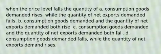 when the price level falls the quantity of a. consumption goods demanded rises, while the quantity of net exports demanded falls. b. consumption goods demanded and the quantity of net exports demanded both rise. c. consumption goods demanded and the quantity of net exports demanded both fall. d. consumption goods demanded falls, while the quantity of net exports demand rises.