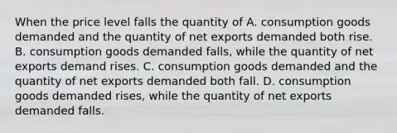 When the price level falls the quantity of A. consumption goods demanded and the quantity of net exports demanded both rise. B. consumption goods demanded falls, while the quantity of net exports demand rises. C. consumption goods demanded and the quantity of net exports demanded both fall. D. consumption goods demanded rises, while the quantity of net exports demanded falls.