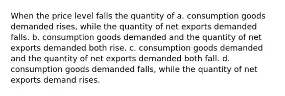 When the price level falls the quantity of a. consumption goods demanded rises, while the quantity of net exports demanded falls. b. consumption goods demanded and the quantity of net exports demanded both rise. c. consumption goods demanded and the quantity of net exports demanded both fall. d. consumption goods demanded falls, while the quantity of net exports demand rises.