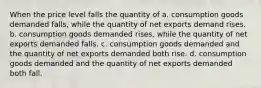 When the price level falls the quantity of a. consumption goods demanded falls, while the quantity of net exports demand rises. b. consumption goods demanded rises, while the quantity of net exports demanded falls. c. consumption goods demanded and the quantity of net exports demanded both rise. d. consumption goods demanded and the quantity of net exports demanded both fall.