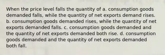 When the price level falls the quantity of a. consumption goods demanded falls, while the quantity of net exports demand rises. b. consumption goods demanded rises, while the quantity of net exports demanded falls. c. consumption goods demanded and the quantity of net exports demanded both rise. d. consumption goods demanded and the quantity of net exports demanded both fall.