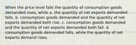 When the price level falls the quantity of consumption goods demanded rises, while a. the quantity of net exports demanded falls. b. consumption goods demanded and the quantity of net exports demanded both rise. c. consumption goods demanded and the quantity of net exports demanded both fall. d. consumption goods demanded falls, while the quantity of net exports demand rises.