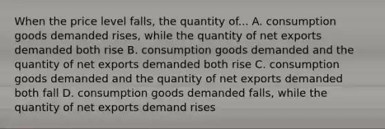 When the price level falls, the quantity of... A. consumption goods demanded rises, while the quantity of net exports demanded both rise B. consumption goods demanded and the quantity of net exports demanded both rise C. consumption goods demanded and the quantity of net exports demanded both fall D. consumption goods demanded falls, while the quantity of net exports demand rises