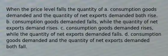 When the price level falls the quantity of a. consumption goods demanded and the quantity of net exports demanded both rise. b. consumption goods demanded falls, while the quantity of net exports demand rises. c. consumption goods demanded rises, while the quantity of net exports demanded falls. d. consumption goods demanded and the quantity of net exports demanded both fall.