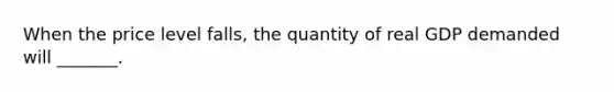 When the price level falls, the quantity of real GDP demanded will _______.