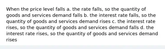 When the price level falls a. the rate falls, so the quantity of goods and services demand falls b. the interest rate falls, so the quantity of goods and services demand rises c. the interest rate rises, so the quantity of goods and services demand falls d. the interest rate rises, so the quantity of goods and services demand rises