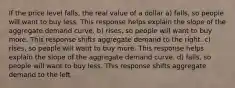 If the price level falls, the real value of a dollar a) falls, so people will want to buy less. This response helps explain the slope of the aggregate demand curve. b) rises, so people will want to buy more. This response shifts aggregate demand to the right. c) rises, so people will want to buy more. This response helps explain the slope of the aggregate demand curve. d) falls, so people will want to buy less. This response shifts aggregate demand to the left